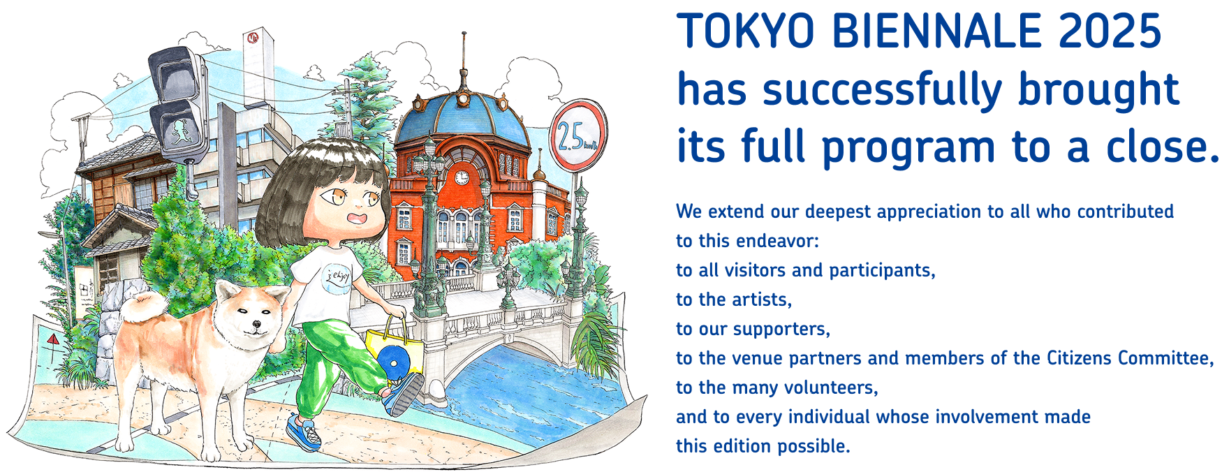 TOKYO BIENNALE 2025has successfully brought its full program to a close.We extend our deepest appreciation to all who contributed to this endeavor:to all visitors and participants,to the artists,to our supporters,to the venue partners and members of the Citizens Committee,to the many volunteers,and to every individual whose involvement madethis edition possible.
